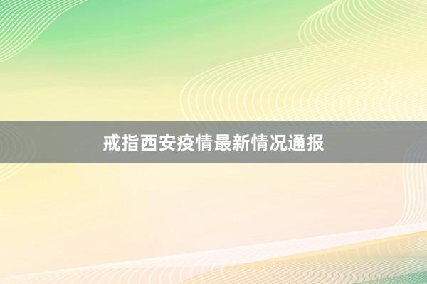 戒指西安疫情最新情况通报