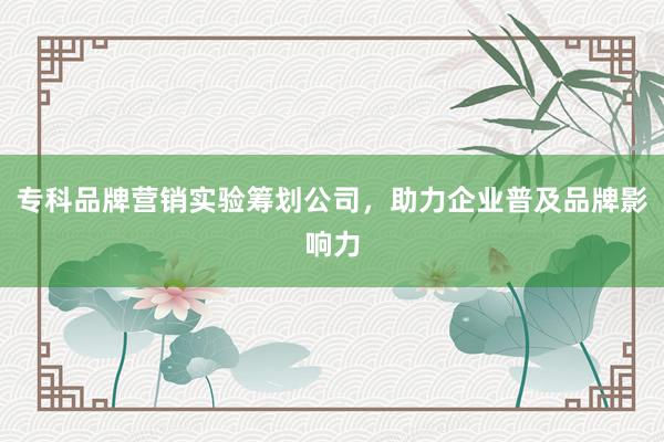 专科品牌营销实验筹划公司,助力企业普及品牌影响力