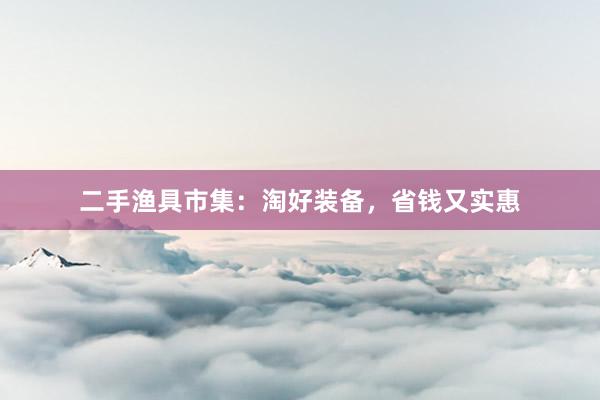 二手渔具市集：淘好装备，省钱又实惠